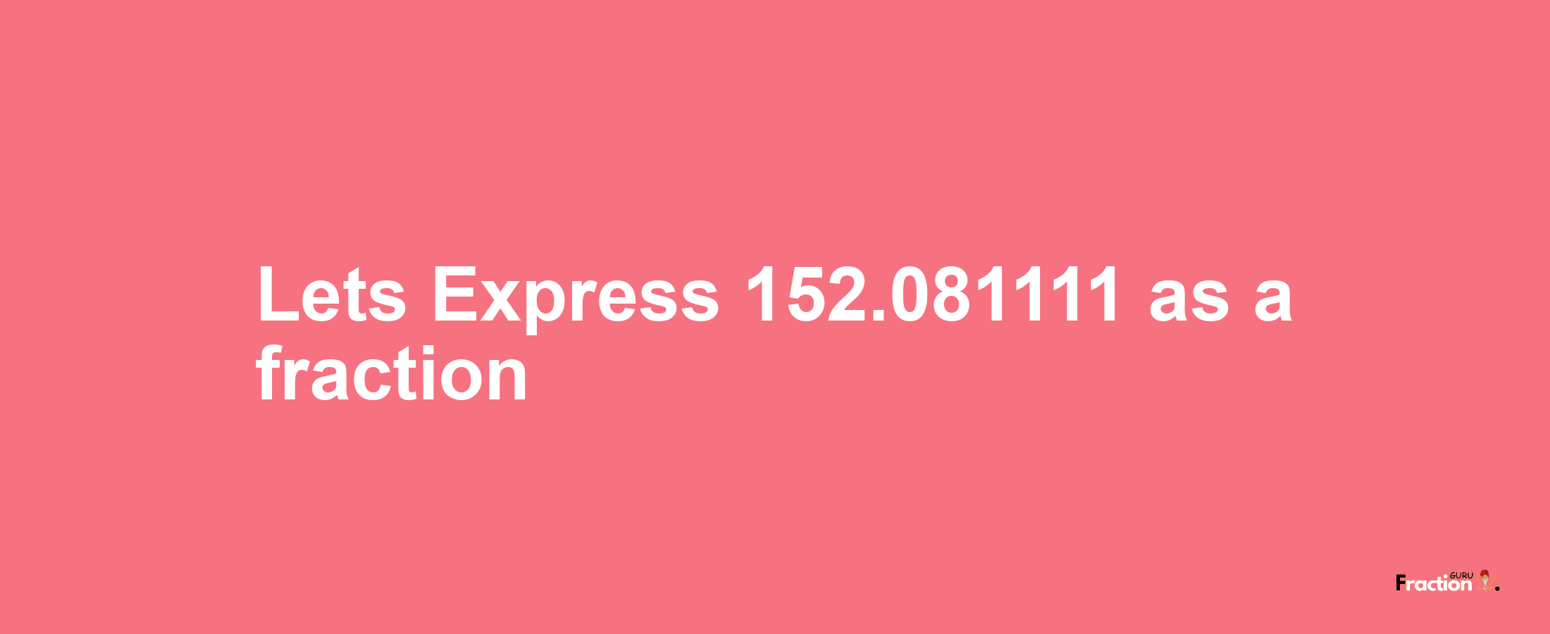 Lets Express 152.081111 as afraction